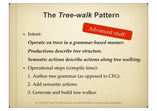 (C) 2010-2013 Prof. Dr. Ralf Lämmel, Universität Koblenz-Landau (where applicable)
The Tree-walk Pattern
Intent:
Operate on trees in a grammar-based manner.
Productions describe tree structure.
Semantic actions describe actions along tree walking.
Operational steps (compile time):
1. Author tree grammar (as opposed to CFG).
2. Add semantic actions.
3. Generate and build tree walker.
Advanced stuff!
 