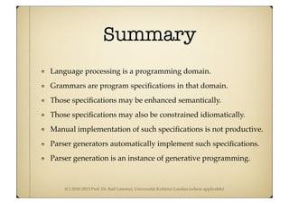 (C) 2010-2013 Prof. Dr. Ralf Lämmel, Universität Koblenz-Landau (where applicable)
Summary
Language processing is a programming domain.
Grammars are program speciﬁcations in that domain.
Those speciﬁcations may be enhanced semantically.
Those speciﬁcations may also be constrained idiomatically.
Manual implementation of such speciﬁcations is not productive.
Parser generators automatically implement such speciﬁcations.
Parser generation is an instance of generative programming.
 