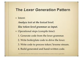 (C) 2010-2013 Prof. Dr. Ralf Lämmel, Universität Koblenz-Landau (where applicable)
The Lexer Generation Pattern
Intent:
Analyze text at the lexical level.
Use token-level grammar as input.
Operational steps (compile time):
1. Generate code from the lexer grammar.
2. Write boilerplate code to drive the lexer.
3. Write code to process token/lexeme stream.
4. Build generated and hand-written code.
 