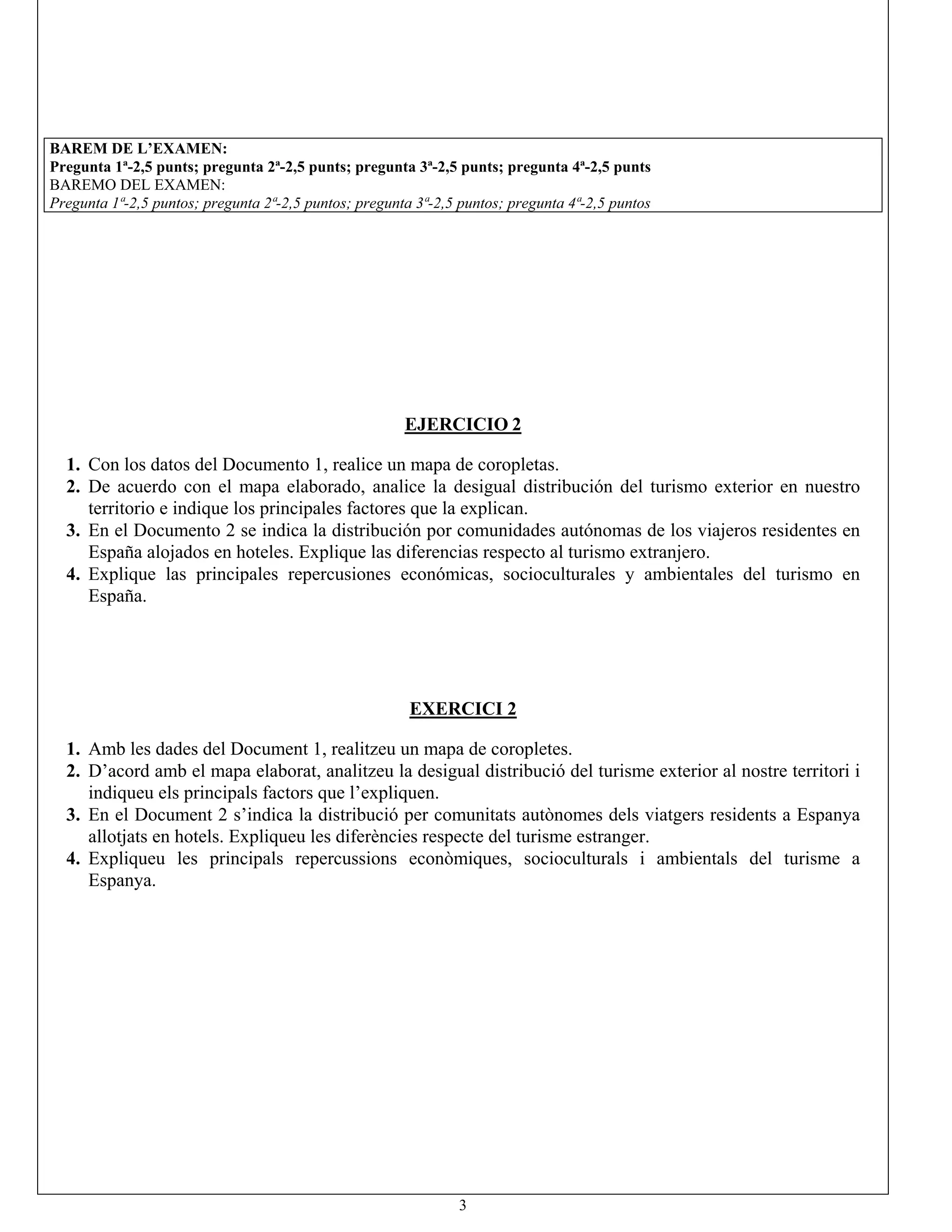 3
BAREM DE L’EXAMEN:
Pregunta1ª-2,5punts;pregunta2ª-2,5punts;pregunta3ª-2,5punts;pregunta4ª-2,5punts
BAREMO DELEXAMEN:
Pregunta 1ª-2,5 puntos; pregunta 2ª-2,5 puntos; pregunta 3ª-2,5 puntos; pregunta 4ª-2,5 puntos
EJERCICIO 2
1.ConlosdatosdelDocumento1,realiceunmapadecoropletas.
2.Deacuerdoconelmapaelaborado,analiceladesigualdistribucióndelturismoexteriorennuestro
territorioeindiquelosprincipalesfactoresquelaexplican.
3.EnelDocumento2seindicaladistribuciónporcomunidadesautónomasdelosviajerosresidentesen
Españaalojadosenhoteles.Expliquelasdiferenciasrespectoalturismoextranjero.
4.Explique lasprincipalesrepercusioneseconómicas,socioculturalesy ambientalesdelturismo en
España.
EXERCICI 2
1.AmblesdadesdelDocument1,realitzeuunmapadecoropletes.
2.D’acordambelmapaelaborat,analitzeuladesigualdistribuciódelturismeexterioralnostreterritorii
indiqueuelsprincipalsfactorsquel’expliquen.
3.EnelDocument2s’indicaladistribuciópercomunitatsautònomesdelsviatgersresidentsaEspanya
allotjatsenhotels.Expliqueulesdiferènciesrespectedelturismeestranger.
4.Expliqueu les principals repercussions econòmiques,socioculturals iambientals delturisme a
Espanya.
 