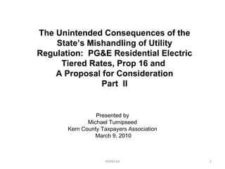 KERNTAX Presented by Michael Turnipseed Kern County Taxpayers Association March 9, 2010 The Unintended Consequences of the State’s Mishandling of Utility Regulation:  PG&E Residential Electric Tiered Rates, Prop 16 and  A Proposal for Consideration Part  II 