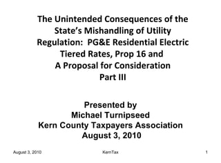 The Unintended Consequences of the State’s Mishandling of Utility Regulation:  PG&E Residential Electric Tiered Rates, Prop 16 and  A Proposal for Consideration Part III Presented by Michael Turnipseed Kern County Taxpayers Association August 3, 2010 
