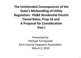 Presented by Michael Turnipseed Kern County Taxpayers Association March 2, 2010 The Unintended Consequences of the State’s Mishandling of Utility Regulation:  PG&E Residential Electric Tiered Rates, Prop 16 and  A Proposal for Consideration Part I KERNTAX 