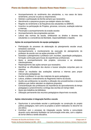 Novembro | 2015
Chapa sem nº
Integrantes: professores (as): Anderson, Adriana, Fabrícia e Suely
Processo de Escolha de Diretor e Vice-
Diretor de Escola Estadual de MG - 2015
Plano de Gestão Escolar – Escola Rose Haas Klabin
• Acompanhamento do rendimento dos estudantes, e, nos casos de baixo
rendimento, procurar os pais ou responsáveis;
• Solicitar a participação da família sempre que necessário;
• Atendimento a pequenos grupos que estejam abaixo da média;
• Registro do rendimento e da frequência dos estudantes no SIMAVE;
• Incentivo na participação de Projetos, gincanas, concurso, avaliação externas
e internas;
• Prevenção e acompanhamento da evasão escolar;
• Acompanhamento das progressões parciais;
• Leitura das normas da escola, enfatizando os direitos e deveres dos
estudantes e a consciência da liberdade, responsabilidade e respeito.
Ações de acompanhamento da equipe pedagógica
• Participação do processo de elaboração do planejamento escolar anual,
bimestral e semanal;
• Acompanhamento e monitoramento da execução do planejamento do
professor de acordo com as ações previstas no PPP;
• Subsidiar o planejamento o professor com: reuniões, capacitação pedagógica,
formação continuada para trocas de experiências profissionais;
• Apoio e acompanhamento dos projetos, concursos e as atividades
interdisciplinares;
• Replanejamento das ações sempre que necessário;
• Identificar as dificuldades dos alunos e buscar soluções conjuntas para os
mesmos;
• Utilizar os resultados das avaliações externas e internas para propor
intervenções pedagógicas;
• Auxiliar o professor no uso dos materiais de apoio pedagógico;
• Leitura, análise e entendimento do Regimento Interno da escola;
• Auxílio aos professores na escolha e utilização dos procedimentos e recursos
didáticos que melhor atendam os objetivos propostos;
• Conscientização dos professores da importância do aproveitamento do tempo
pedagógico e preenchimento e entrega das escritas em tempo hábil;
• Apoio aos trabalhos da biblioteca;
• Utilização permanente dos recursos pedagógicos disponíveis na escola;
Ações relacionadas à integração família e escola
• Oportunizar à comunidade escolar a participação na construção do projeto
político pedagógico, bem como os projetos a serem realizados no decorrer do
ano letivo;
• Contribuir com o processo de integração escola, família e comunidade
atuando como elemento facilitador da comunicação entre eles, com o objetivo
de tornar efetiva a tarefa educativa.
 