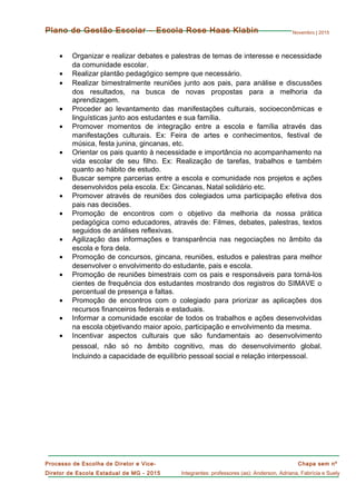 Novembro | 2015
Chapa sem nº
Integrantes: professores (as): Anderson, Adriana, Fabrícia e Suely
Processo de Escolha de Diretor e Vice-
Diretor de Escola Estadual de MG - 2015
Plano de Gestão Escolar – Escola Rose Haas Klabin
• Organizar e realizar debates e palestras de temas de interesse e necessidade
da comunidade escolar.
• Realizar plantão pedagógico sempre que necessário.
• Realizar bimestralmente reuniões junto aos pais, para análise e discussões
dos resultados, na busca de novas propostas para a melhoria da
aprendizagem.
• Proceder ao levantamento das manifestações culturais, socioeconômicas e
linguísticas junto aos estudantes e sua família.
• Promover momentos de integração entre a escola e família através das
manifestações culturais. Ex: Feira de artes e conhecimentos, festival de
música, festa junina, gincanas, etc.
• Orientar os pais quanto à necessidade e importância no acompanhamento na
vida escolar de seu filho. Ex: Realização de tarefas, trabalhos e também
quanto ao hábito de estudo.
• Buscar sempre parcerias entre a escola e comunidade nos projetos e ações
desenvolvidos pela escola. Ex: Gincanas, Natal solidário etc.
• Promover através de reuniões dos colegiados uma participação efetiva dos
pais nas decisões.
• Promoção de encontros com o objetivo da melhoria da nossa prática
pedagógica como educadores, através de: Filmes, debates, palestras, textos
seguidos de análises reflexivas.
• Agilização das informações e transparência nas negociações no âmbito da
escola e fora dela.
• Promoção de concursos, gincana, reuniões, estudos e palestras para melhor
desenvolver o envolvimento do estudante, pais e escola.
• Promoção de reuniões bimestrais com os pais e responsáveis para torná-los
cientes de frequência dos estudantes mostrando dos registros do SIMAVE o
percentual de presença e faltas.
• Promoção de encontros com o colegiado para priorizar as aplicações dos
recursos financeiros federais e estaduais.
• Informar a comunidade escolar de todos os trabalhos e ações desenvolvidas
na escola objetivando maior apoio, participação e envolvimento da mesma.
• Incentivar aspectos culturais que são fundamentais ao desenvolvimento
pessoal, não só no âmbito cognitivo, mas do desenvolvimento global.
Incluindo a capacidade de equilíbrio pessoal social e relação interpessoal.
 