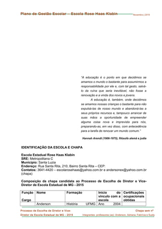 Novembro | 2015
Chapa sem nº
Integrantes: professores (as): Anderson, Adriana, Fabrícia e Suely
Processo de Escolha de Diretor e Vice-
Diretor de Escola Estadual de MG - 2015
Plano de Gestão Escolar – Escola Rose Haas Klabin
“A educação é o ponto em que decidimos se
amamos o mundo o bastante para assumirmos a
responsabilidade por ele e, com tal gesto, salvá-
lo da ruína que seria inevitável, não fosse a
renovação e a vinda dos novos e jovens.
A educação é, também, onde decidimos
se amamos nossas crianças o bastante para não
expulsá-las de nosso mundo e abandoná-las a
seus próprios recursos e, tampouco arrancar de
suas mãos a oportunidade de empreender
alguma coisa nova e imprevista para nós,
preparando-as, em vez disso, com antecedência
para a tarefa de renovar um mundo comum.”
Hannah Arendt (1906-1975), filósofa alemã e judia
IDENTIFICAÇÃO DA ESCOLA E CHAPA
Escola Estadual Rose Haas Klabin
SRE: Metropolitana C
Município: Santa Luzia
Endereço: Rua Santa Rita, 210, Bairro Santa Rita – CEP:
Contatos: 3641-4420 – escolarosehaas@yahoo.com.br e andersonex@yahoo.com.br
(chapa)
Composição da chapa candidata ao Processo de Escolha de Diretor e Vice-
Diretor de Escola Estadual de MG - 2015
Função
Cargo
Nome Formação Início do
vínculo com a
escola
Certificações
ocupacionais
obtidas
Anderson História UFMG Ano 2004
 