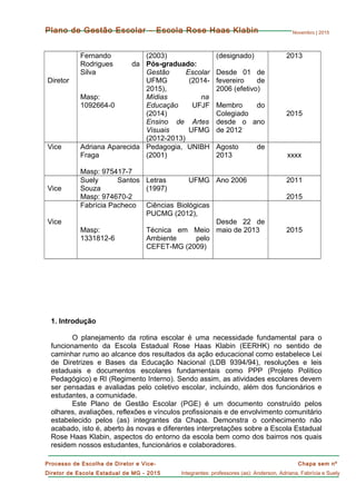 Novembro | 2015
Chapa sem nº
Integrantes: professores (as): Anderson, Adriana, Fabrícia e Suely
Processo de Escolha de Diretor e Vice-
Diretor de Escola Estadual de MG - 2015
Plano de Gestão Escolar – Escola Rose Haas Klabin
Diretor
Fernando
Rodrigues da
Silva
Masp:
1092664-0
(2003)
Pós-graduado:
Gestão Escolar
UFMG (2014-
2015),
Mídias na
Educação UFJF
(2014)
Ensino de Artes
Visuais UFMG
(2012-2013)
(designado)
Desde 01 de
fevereiro de
2006 (efetivo)
Membro do
Colegiado
desde o ano
de 2012
2013
2015
Vice Adriana Aparecida
Fraga
Masp: 975417-7
Pedagogia, UNIBH
(2001)
Agosto de
2013 xxxx
Vice
Suely Santos
Souza
Masp: 974670-2
Letras UFMG
(1997)
Ano 2006 2011
2015
Vice
Fabrícia Pacheco
Masp:
1331812-6
Ciências Biológicas
PUCMG (2012),
Técnica em Meio
Ambiente pelo
CEFET-MG (2009)
Desde 22 de
maio de 2013 2015
1. Introdução
O planejamento da rotina escolar é uma necessidade fundamental para o
funcionamento da Escola Estadual Rose Haas Klabin (EERHK) no sentido de
caminhar rumo ao alcance dos resultados da ação educacional como estabelece Lei
de Diretrizes e Bases da Educação Nacional (LDB 9394/94), resoluções e leis
estaduais e documentos escolares fundamentais como PPP (Projeto Político
Pedagógico) e RI (Regimento Interno). Sendo assim, as atividades escolares devem
ser pensadas e avaliadas pelo coletivo escolar, incluindo, além dos funcionários e
estudantes, a comunidade.
Este Plano de Gestão Escolar (PGE) é um documento construído pelos
olhares, avaliações, reflexões e vínculos profissionais e de envolvimento comunitário
estabelecido pelos (as) integrantes da Chapa. Demonstra o conhecimento não
acabado, isto é, aberto às novas e diferentes interpretações sobre a Escola Estadual
Rose Haas Klabin, aspectos do entorno da escola bem como dos bairros nos quais
residem nossos estudantes, funcionários e colaboradores.
 