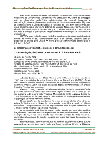 Novembro | 2015
Chapa sem nº
Integrantes: professores (as): Anderson, Adriana, Fabrícia e Suely
Processo de Escolha de Diretor e Vice-
Diretor de Escola Estadual de MG - 2015
Plano de Gestão Escolar – Escola Rose Haas Klabin
O PGE ora apresentado como pré-requisito para constituir chapa no Processo
de Escolha de Diretor e Vice-Diretor de Escola Estadual de MG, parte da concepção
que, as dimensões pedagógica, administrativa, de pessoal, financeira e
comunicação, são complementares em instâncias da comunidade escolar. Algumas,
já existentes como o Colegiado Escolar e Reuniões de Pais, bem como outras, aos
quais propomo-nos a criar como Líderes de Classes, Núcleos de Conhecimento e
Grêmio Estudantil, com a ressalva de que, o último exemplificado tem na sua
natureza e tipologia, a participação da gestão escolar na condição de facilitadores e
mediadores.
O PGE é composto de quatro capítulos, sendo os dois primeiros dedicados à
origem da escola e seu funcionamento atual e os demais, voltados para as
propostas de gestão pela Chapa XX numa possível administração escolar para o
triênio 2016-2018.
2. Caracterização/diagnóstico da escola e comunidade escolar
2.1 Marcos legais, históricos e de estrutura da E. E. Rose Haas Klabin
Criação da Escola: 1962
Decreto de Criação: Lei nº 9.469, de 25 de janeiro de 1966
Entrega do prédio próprio pela Prefeitura de Santa Luzia: 1975
Criação da Escola Estadual Rose Haas Klabin: 01 de outubro de 1975
Reconhecimento do Ensino Médio: 22 de fevereiro de 1986
Ampliação de Salas: 2005
Construção do Anexo: 2009
Últimas Reformas: 2014 a 2015
A Escola Estadual Rose Haas Klabin é uma instituição de ensino criada em
1962 nas proximidades da antiga Estrada Velha de Santa Luzia (MG020). Surgiu
como necessidade de ensino à comunidade do entorno da indústria de produtos
cerâmicos Irmãos Klabin, na região que anos depois foi transformada em Distrito
Industrial Avenida das Indústrias.
O ensino começou através de instalações simples dentro da referida indústria,
passando por imóveis cedidos por particulares e Igreja Católica, até a construção da
sua primeira sede própria pela Prefeitura Municipal de Santa Luzia na década de
1970. Posteriormente, foi incorporada a rede estadual de ensino procurando educar
a população de vários bairros da cidade.
Nossa escola atende estudantes de todas as faixas etárias e/ou séries da
educação básica num contexto de precariedade comunitária e serviços públicos
deficitários. Geograficamente, está na região limítrofe com a capital, dista cerca de
7 km do “centro histórico” e político do município.
A comunidade está inserida numa região grande de expansão fundiária
irregular com pouco ou nenhum respeito aos parâmetros urbanísticos, sanitários e
de dignidade da pessoa humana tanto pelos moradores vindos de vários municípios
da região metropolitana, do estado e do país, em busca das vagas de emprego nas
indústrias.
Na comunidade, além da escola, não há nenhum equipamento público cultural
ou esportivo – exceto uma praça muito acanhada. Na última década, a Biblioteca
 