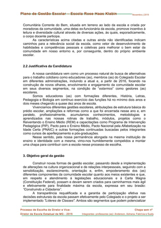 Novembro | 2015
Chapa sem nº
Integrantes: professores (as): Anderson, Adriana, Fabrícia e Suely
Processo de Escolha de Diretor e Vice-
Diretor de Escola Estadual de MG - 2015
Plano de Gestão Escolar – Escola Rose Haas Klabin
Comunitária Corrente do Bem, situada em terreno ao lado da escola e criada por
moradoras da comunidade, uma delas ex-funcionária da escola, promove incentivo à
leitura e diversidade cultural através de diversas ações, às quais, esporadicamente,
o corpo docente participa.
As características acima citadas e outras ainda não identificadas indicam
caminhos para a relevância social da escola, como vetor de desenvolvimento de
habilidades e competências pessoais e coletivas para melhorar o bem estar da
comunidade em nosso entorno e, por conseguinte, dentro do próprio ambiente
escolar.
2.2 Justificativa da Candidatura
A nossa candidatura vem como um processo natural de busca de alternativas
para o trabalho cotidiano como educadores (as), membros (as) do Colegiado Escolar
em diferentes administrações, incluindo a atual e, a partir de 2016, focando na
construção de novos olhares, envolvimento e engajamento da comunidade escolar
em seus diversos segmentos, na condição de “estarmos” como gestores (as)
escolares.
Somos educadores (as) com formações diferentes, História, Letras,
Pedagogia e Biologia em contínuo exercício das funções há no mínimo dois anos e
dois meses chegando a quase dez anos de escola.
Vivenciamos diferentes gestões escolares, atribulações de estrutura básica do
prédio escolar, ampliações e reformas como a que foi encerrada nesse ano e, em
paralelo, profissionalmente, acumulamos conhecimentos, metodologias e
aprendizados nas nossas rotinas de trabalho, módulos, projetos como o
Reiventando o Ensino Médio (REM) e capacitações como Programa de Intervenção
Pedagógica (PIP), Pacto para o Ensino Médio, Pacto Nacional pela Alfabetização na
Idade Certa (PNAIC) e outras formações continuadas buscadas pelos integrantes
como cursos de aperfeiçoamento e pós-graduações.
Nesse sentido, pela nossa permanência alongada na mesma instituição de
ensino e identidade com a mesma, vimo-nos humildemente compelidos a montar
uma chapa para contribuir com a escola nesse processo de escolha.
3. Objetivo geral da gestão
Construir novas formas de gestão escolar, passando desde a implementação
de alterações na cultura organizacional e de relações interpessoais, seguindo com a
sensibilização, esclarecimento, orientação e, enfim, empoderamento dos (as)
diferentes componentes da comunidade escolar quanto aos meios existentes e que,
em respeito e atendimento à legislações educacionais e à Carta Magna
(Constituição Federal), possam e devam serem criados para caminharmos mais ágil
e efetivamente para finalidade máxima da escola, expressa em seu brasão:
“Construindo a Cidadania”.
A transparência requalificada e a garantia de participação efetiva nas
decisões estruturais da escola passam efetivamente pelo Colegiado e o projeto a ser
implementado "Líderes de Classes". Ambos são segmentos que podem potencializar
 