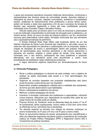 Novembro | 2015
Chapa sem nº
Integrantes: professores (as): Anderson, Adriana, Fabrícia e Suely
Processo de Escolha de Diretor e Vice-
Diretor de Escola Estadual de MG - 2015
Plano de Gestão Escolar – Escola Rose Haas Klabin
o apoio aos processos educativos enquanto instâncias democráticas, construtivas e
representativas dos diversos atores da comunidade escolar. Assuntos relativos à
indisciplina de alunos, compras, relações comunitárias, ambiência e sociabilidade
escolar, problemas de relacionamento entre professores e alunos dentre outros,
podem ser levados a estes dois segmentos a fim de que o processo de tomada de
decisão seja amparado legalmente e tenha até mais credibilidade perantes
instituições como Conselho Tutelar e Ministério Público.
Articular ações junto ao terceiro setor é um meio de dinamizar e potencializar
o uso da instituição cinquentenária na promoção da educação para a cidadania e, ao
mesmo tempo, aliviar um pouco do peso da máquina pública e, por fim, encaminhar
recursos para potencializar outras ações, formação continuada dos (as) servidores
(as) e aquisição/manutenção de patrimônio.
A Escola Estadual Rose Haas Klabin está localizada dentro de um dos
distritos industriais de Santa Luzia (Avenida das Indústrias) e, até então, pouco ou
nada tem sido aproveitado em parcerias e colaborações com as empresas, desde a
criação de situações de ensino e aprendizagem dentro das próprias indústrias,
busca de oportunidades para menores aprendizes e até mesmo patrocínios e
parcerias em eventos, projetos e outras ações da escola. Uma escola mais
conectada com o seu entorno, participando dos seus problemas e propondo
alternativas, tem sua relevância social mais reconhecida e, assim, mais
possiblidades de estabelecer redes colaborativas produtivas.
A seguir elencamos objetivos específicos por dimensão/aspecto da futura
gestão:
3.1 Dimensão Pedagógica
• Rever a prática pedagógica no decorrer de cada unidade, com o objetivo de
analisar as ações executadas pela escola e o nível aprendizagem dos
estudantes.
• Organizar as reuniões baseadas nas propostas estabelecidas pelo plano
anual da escola e sobre temas que nos inquietam.
• Desenvolver projetos pedagógicos voltados para a realidade dos estudantes,
de forma que eles desenvolvam suas habilidades.
• Elevar o desempenho acadêmico dos alunos.
• Melhorar a prática pedagógica da escola.
• Incentivar a formação continuada dos professores e especialistas, indicando
cursos diversos, reforçando que, dependendo da escolha feita, parte da sua
carga horária de reuniões pode ser abatida.
• Procurar diminuir as “fronteiras” entre as diferentes fases de ensino (1º ao 5º
do fundamental, séries subsequentes, ensino médio e EJA) bem como entre
os diferentes turnos, servidores (as) e estudantes;
• Ter atenção especial ao alunado com relação às diversas mudanças no
ensino fundamental, do 5º para o 6º ano e do 9º para o ensino médio.
• Rever os documentos básicos da escola, apresentando e/ou requalificando o
olhar dos diferentes segmentos escolares quanto a importância da construção
coletiva do Projeto Político Pedagógico (PPP) e Regimento Interno (RI) e
incorporá-los às práticas escolares.
 