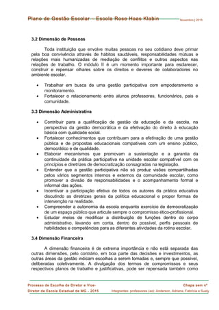 Novembro | 2015
Chapa sem nº
Integrantes: professores (as): Anderson, Adriana, Fabrícia e Suely
Processo de Escolha de Diretor e Vice-
Diretor de Escola Estadual de MG - 2015
Plano de Gestão Escolar – Escola Rose Haas Klabin
3.2 Dimensão de Pessoas
Toda instituição que envolve muitas pessoas no seu cotidiano deve primar
pela boa convivência através de hábitos saudáveis, responsabilidades mútuas e
relações mais humanizadas de mediação de conflitos e outros aspectos nas
relações de trabalho. O módulo II é um momento importante para esclarecer,
construir e repensar olhares sobre os direitos e deveres de colaboradores no
ambiente escolar.
• Trabalhar em busca de uma gestão participativa com empoderamento e
monitoramento.
• Fortalecer o relacionamento entre alunos professores, funcionários, pais e
comunidade.
3.3 Dimensão Administrativa
• Contribuir para a qualificação de gestão da educação e da escola, na
perspectiva da gestão democrática e da efetivação do direito à educação
básica com qualidade social.
• Fortalecer conhecimentos que contribuam para a efetivação de uma gestão
pública e de propostas educacionais compatíveis com um ensino público,
democrático e de qualidade.
• Elaborar mecanismos que promovam a sustentação e a garantia da
continuidade da prática participativa na unidade escolar compatível com os
princípios e diretrizes de democratização consagradas na legislação.
• Entender que a gestão participativa não só produz visões compartilhadas
pelos vários segmentos internos e externos da comunidade escolar, como
promover a divisão de responsabilidades e o acompanhamento formal e
informal das ações.
• Incentivar a participação efetiva de todos os autores da prática educativa
discutindo as diretrizes gerais da política educacional e propor formas de
intervenção na realidade.
• Compreender a autonomia da escola enquanto exercício de democratização
de um espaço público que articule sempre o compromisso ético-profissional.
• Estudar meios de modificar a distribuição de funções dentro do corpo
administrativo, levando em conta, dentro do possível, perfis pessoais de
habilidades e competências para as diferentes atividades da rotina escolar.
3.4 Dimensão Financeira
A dimensão financeira é de extrema importância e não está separada das
outras dimensões, pelo contrário, em boa parte das decisões e investimentos, as
outras áreas da gestão indicam escolhas a serem tomadas e, sempre que possível,
deliberadas coletivamente. A divulgação dos termos de compromissos e seus
respectivos planos de trabalho e justificativas, pode ser repensada também como
 