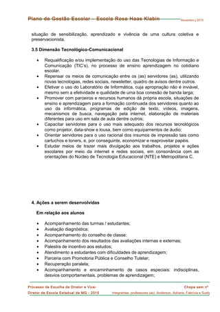 Novembro | 2015
Chapa sem nº
Integrantes: professores (as): Anderson, Adriana, Fabrícia e Suely
Processo de Escolha de Diretor e Vice-
Diretor de Escola Estadual de MG - 2015
Plano de Gestão Escolar – Escola Rose Haas Klabin
situação de sensibilização, aprendizado e vivência de uma cultura coletiva e
preservacionista.
3.5 Dimensão Tecnológico-Comunicacional
• Requalificação e/ou implementação do uso das Tecnologias de Informação e
Comunicação (TIC’s), no processo de ensino aprendizagem no cotidiano
escolar.
• Repensar os meios de comunicação entre os (as) servidores (as), utilizando
novas tecnologias, redes sociais, newsletter, quadro de avisos dentre outros.
• Efetivar o uso do Laboratório de Informática, cuja apropriação não é inviável,
mesmo sem a efetividade e qualidade de uma boa conexão de banda larga;
• Promover com parceiros e recursos humanos dá própria escola, situações de
ensino e aprendizagem para a formação continuada dos servidores quanto ao
uso da informática, programas de edição de texto, vídeos, imagens,
mecanismos de busca, navegação pela internet, elaboração de materiais
diferentes para uso em sala de aula dentre outros;
• Capacitar servidores para o uso mais adequado dos recursos tecnológicos
como projetor, data-show e lousa, bem como equipamentos de áudio;
• Orientar servidores para o uso racional dos insumos de impressão tais como
cartuchos e toners, e, por conseguinte, economizar e reaproveitar papéis.
• Estudar meios de trazer mais divulgação aos trabalhos, projetos e ações
escolares por meio da internet e redes sociais, em consonância com as
orientações do Núcleo de Tecnologia Educacional (NTE) e Metropolitana C.
4. Ações a serem desenvolvidas
Em relação aos alunos
• Acompanhamento das turmas / estudantes;
• Avaliação diagnóstica;
• Acompanhamento do conselho de classe;
• Acompanhamento dos resultados das avaliações internas e externas;
• Palestra de incentivo aos estudos;
• Atendimento a estudantes com dificuldades de aprendizagem;
• Parceria com Promotoria Pública e Conselho Tutelar;
• Recuperação paralela;
• Acompanhamento e encaminhamento de casos especiais: indisciplinas,
desvios comportamentais, problemas de aprendizagem;
 
