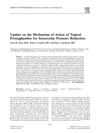 SURVEY OF OPHTHALMOLOGY             VOLUME 53  SUPPLEMENT 1  NOVEMBER 2008




Update on the Mechanism of Action of Topical
Prostaglandins for Intraocular Pressure Reduction
Carol B. Toris, PhD,1 B’Ann T. Gabelt, MS,2 and Paul L. Kaufman, MD2

1
 Department of Ophthalmology and Visual Sciences, University of Nebraska Medical Center, Omaha, Nebraska, USA;
and 2Department of Ophthalmology and Visual Sciences, University of Wisconsin, Madison, Wisconsin, USA


          Abstract. A decade has passed since the ﬁrst topical prostaglandin analog was prescribed to reduce
          intraocular pressure (IOP) for the treatment of glaucoma. Now four prostaglandin analogs are
          available for clinical use around the world and more are in development. The three most efﬁcacious of
          these drugs are latanoprost, travoprost, and bimatoprost, and their effects on IOP and aqueous humor
          dynamics are similar. A consistent ﬁnding is a substantial increase in uveoscleral outﬂow and a less
          consistent ﬁnding is an increase in trabecular outﬂow facility. Aqueous ﬂow appears to be slightly
          stimulated as well. Prostaglandin receptors and their associated mRNAs have been located in the
          trabecular meshwork, ciliary muscle, and sclera, providing evidence that endogenous prostaglandins
          have a functional role in aqueous humor drainage. Earlier evidence found that topical PG analogs
          release endogenous prostaglandins. One well-studied mechanism for the enhancement of outﬂow by
          prostaglandins is the regulation of matrix metalloproteinases and remodeling of extracellular matrix.
          Other proposed mechanisms include widening of the connective tissue-ﬁlled spaces and changes in the
          shape of cells. All of these mechanisms alter the permeability of tissues of the outﬂow pathways leading
          to changes in outﬂow resistance and/or outﬂow rates. This review summarizes recent (since 2000)
          animal and clinical studies of the effects of topical prostaglandin analogs on aqueous humor dynamics
          and recent cellular and molecular studies designed to clarify the outﬂow effects. (Surv Ophthalmol
          53:S107--S120, 2008. Ó 2008 Elsevier Inc. All rights reserved.)


          Key words. aqueous     humor  intraocular     pressure             matrix    metalloproteinases    
          prostaglandin  trabecular outﬂow  uveoscleral outﬂow



All of the clinically available drugs for the treatment         through the uveoscleral outﬂow pathway but signif-
of elevated intraocular pressure (IOP) have direct              icant effects on trabecular outﬂow facility also have
effects on one or more parameters of aqueous                    been reported.67,85 Three PGF2a analogs (bimato-
humor dynamics. IOP usually is reduced by slowing               prost, latanoprost, and travoprost) are approved for
the production rate of aqueous humor, by de-                    glaucoma therapy in the United States, one addi-
creasing the resistance to ﬂow through the trabec-              tional analog (unoprostone) is prescribed in Japan
ular meshwork, by increasing drainage through the               and a new analog (taﬂuprost) is in clinical trials in
uveoscleral outﬂow pathway, or by a combination of              Japan. Travoprost and latanoprost are ester pro-
these mechanisms. Currently, the most effective                 drugs of PGF2a. Bimatoprost is the amide prodrug
outﬂow drugs approved for clinical use are prosta-              of 17-phenyl-PGF2a86 and has been classiﬁed
glandin (PG) F2a analogs. These drugs reduce IOP                by some as a prostamide,86 although this classiﬁca-
by stimulation of aqueous humor drainage primarily              tion has been somewhat controversial.7,37,56--58,86,87

                                                           S107
Ó 2008 by Elsevier Inc.                                                                      0039-6257/08/$--see front matter
All rights reserved.                                                                    doi:10.1016/j.survophthal.2008.08.010
 