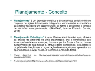 Planejamento - Conceito Planejamento¹  é um processo contínuo e dinâmico que consiste em um conjunto de ações intencionais, integradas, coordenadas e orientadas para tornar realidade um objetivo futuro, de forma a possibilitar a tomada de decisões antecipadamente. (SAMPAIO, Marcio Eduardo Corrêa, 2011) Planejamento Estratégico²   é uma técnica administrativa que, através da análise do ambiente de uma organização, cria a consciência das suas oportunidades e ameaças, dos seus pontos fortes e fracos, para o cumprimento da sua missão e, através desta consciência, estabelece o propósito de direção que a organização deverá seguir para aproveitar as oportunidades e evitar riscos. (Fischmann e Almeida,1990). ¹Fonte: disponível em http://www.administradores.com.br/informe-se/artigos/o-que-e-planejamento/39381/ ²Fonte: disponível em http://www.eps.ufsc.br/disserta99/generoso/cap3.html 