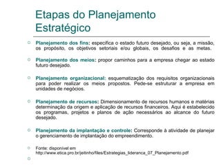 Etapas do Planejamento Estratégico Planejamento dos fins :  especifica o estado futuro desejado, ou seja, a missão, os propósito, os objetivos setoriais e/ou globais, os desafios e as metas.  Planejamento dos meios :  propor caminhos para a empresa chegar ao estado futuro desejado. Planejamento organizacional:   esquematização dos requisitos organizacionais para poder realizar os meios propostos. Pede-se estruturar a empresa em unidades de negócios. Planejamento de recursos :  Dimensionamento de recursos humanos e matérias determinação da origem e aplicação de recursos financeiros. Aqui é estabelecido os programas, projetos e planos de ação necessários ao alcance do futuro desejado. Planejamento da implantação e controle :  Corresponde à atividade de planejar o gerenciamento de implantação do empreendimento. Fonte: disponível em http://www.etica.pro.br/jeitinho/files/Estrategias_lideranca_07_Planejamento.pdf 