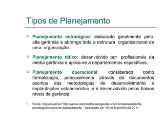 Tipos de Planejamento Planejamento estratégico :  elaborado geralmente pela  alta gerência e abrange toda a estrutura  organizacional de uma  organização. Planejamento tático:   desenvolvido por  profissionais da média gerência e aplica-se a departamentos específicos. Planejamento operacional :  considerado como formalização, principalmente através de documentos escritos das metodologias de desenvolvimento e implantações estabelecidas  e é desenvolvido pelos baixos níveis de gerência. Fonte: disponível em http://www.administracaoegestao.com.br/planejamento-estrategico/niveis-de-planejamento   . Acessado em 16 de fevereiro de 2011. 
