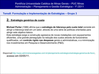 Pontifícia Universidade Católica de Minas Gerais – PUC Minas Administração – Planejamento e Gestão Estratégica - 1º./2011 Tema9: Formulação e Implementação de Estratégias   – Grupo 3 2.     Estratégia genérica de custo   Michael Porter  (1986) afirma que a  estratégia de liderança pelo custo total  consiste em atingir a liderança total em um setor, através de uma série de políticas orientadas para atingir este objetivo básico. Esta estratégia exige a construção agressiva de novas instalações com equipamentos eficientes, uma grande perseguição na redução dos custos através de funcionários qualificados, um  controle rígido nas despesas  gerais e administrativas, e a minimização nos investimentos em Pesquisa e Desenvolvimento (P&D). Disponível: http://www.administracaoegestao.com.br/planejamento-estrategico/estrategia-generica-de-foco/ , acesso em 03/05/11. 