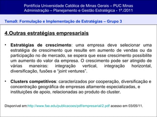 Pontifícia Universidade Católica de Minas Gerais – PUC Minas Administração – Planejamento e Gestão Estratégica - 1º./2011 Tema9: Formulação e Implementação de Estratégias   – Grupo 3 4.Outras estratégias empresariais Estratégias de crescimento : uma empresa deve selecionar uma estratégia de crescimento que resulte em aumento de vendas ou da participação no de mercado, se espera que esse crescimento possibilite um aumento do valor da empresa. O crescimento pode ser atingido de várias maneiras: integração vertical, integração horizontal, diversificação, fusões e “joint ventures”.   Clusters competitivos : caracterizados por cooperação, diversificação e concentração geográfica de empresas altamente especializadas, e instituições de apoio, relacionadas ao produto do cluster. Disponível em: http:// www.fae.edu/publicacoes/pdf/empresarial/2.pdf  acesso em 03/05/11. 