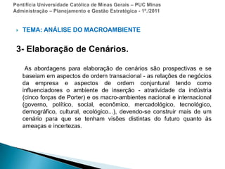 Pontifícia Universidade Católica de Minas Gerais – PUC MinasAdministração – Planejamento e Gestão Estratégica - 1º./2011TEMA: ANÁLISE DO MACROAMBIENTE3- Elaboração de Cenários.As abordagens para elaboração de cenários são prospectivas e se baseiam em aspectos de ordem transacional - as relações de negócios da empresa e aspectos de ordem conjuntural tendo como influenciadores o ambiente de inserção - atratividade da indústria (cinco forças de Porter) e os macro-ambientes nacional e internacional (governo, político, social, econômico, mercadológico, tecnológico, demográfico, cultural, ecológico...), devendo-se construir mais de um cenário para que se tenham visões distintas do futuro quanto às ameaças e incertezas.