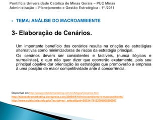 Pontifícia Universidade Católica de Minas Gerais – PUC MinasAdministração – Planejamento e Gestão Estratégica - 1º./2011TEMA: ANÁLISE DO MACROAMBIENTE3- Elaboração de Cenários.    Um importante benefício dos cenários resulta na criação de estratégias alternativas como minimizadoras de riscos da estratégia principal.     Os cenários devem ser consistentes e factíveis, (nunca ilógicos e surrealistas), o que não quer dizer que ocorrerão exatamente, pois seu principal objetivo dar orientação às estratégias que promoverão a empresa à uma posição de maior competitividade ante à concorrência.Disponível em:http://www.portaldomarketing.com.br/Artigos/Cenarios.htmhttp://tudosobremarketing.wordpress.com/2009/04/10/microambiente-e-macroambiente/http://www.scielo.br/scielo.php?script=sci_arttext&pid=S0034-76122009000200007