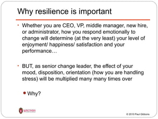 Why resilience is important
• Whether you are CEO, VP, middle manager, new hire,

or administrator, how you respond emotionally to
change will determine (at the very least) your level of
enjoyment/ happiness/ satisfaction and your
performance…
• BUT, as senior change leader, the effect of your

mood, disposition, orientation (how you are handling
stress) will be multiplied many many times over
Why?

© 2010 Paul Gibbons

 