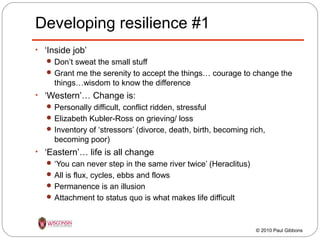 Developing resilience #1
• ‘Inside job’
 Don’t sweat the small stuff
 Grant me the serenity to accept the things… courage to change the

things…wisdom to know the difference
• ‘Western’… Change is:
 Personally difficult, conflict ridden, stressful
 Elizabeth Kubler-Ross on grieving/ loss
 Inventory of ‘stressors’ (divorce, death, birth, becoming rich,

becoming poor)
• ‘Eastern’… life is all change
 ‘You can never step in the same river twice’ (Heraclitus)
 All is flux, cycles, ebbs and flows
 Permanence is an illusion
 Attachment to status quo is what makes life difficult

© 2010 Paul Gibbons

 