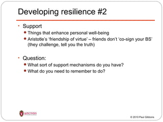 Developing resilience #2
• Support
 Things that enhance personal well-being
 Aristotle’s ‘friendship of virtue’ – friends don’t ‘co-sign your BS’
(they challenge, tell you the truth)
• Question:
 What sort of support mechanisms do you have?
 What do you need to remember to do?

© 2010 Paul Gibbons

 