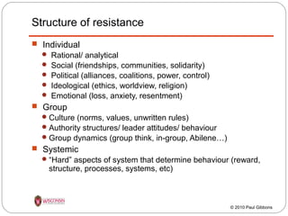 Structure of resistance
 Individual






Rational/ analytical
Social (friendships, communities, solidarity)
Political (alliances, coalitions, power, control)
Ideological (ethics, worldview, religion)
Emotional (loss, anxiety, resentment)

 Group
 Culture (norms, values, unwritten rules)
 Authority structures/ leader attitudes/ behaviour
 Group dynamics (group think, in-group, Abilene…)

 Systemic
 “Hard” aspects of system that determine behaviour (reward,

structure, processes, systems, etc)

© 2010 Paul Gibbons

 