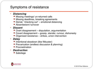 Symptoms of resistance
• Distancing
 Missing meetings/ un-returned calls
 Missing deadlines, breaking agreements
 Denial, “checking out” – emotional distancing
 Absenteeism/ turnover

• Dissent
 Overt disagreement – disputation, argumentation
 Covert disagreement – gossip, slander, rumour, dishonesty
 Organised resistance – strikes, union intervention

• Delay
 Intentional slowdown (like filibuster)
 Prevarication (endless discussion & planning)
 Procrastination

• Destruction
 Sabotage

© 2010 Paul Gibbons

 