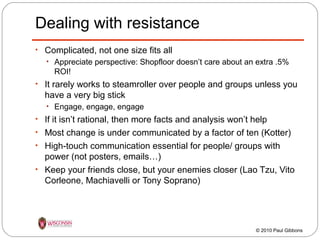 Dealing with resistance
• Complicated, not one size fits all
• Appreciate perspective: Shopfloor doesn’t care about an extra .5%

ROI!
• It rarely works to steamroller over people and groups unless you

have a very big stick
• Engage, engage, engage

• If it isn’t rational, then more facts and analysis won’t help
• Most change is under communicated by a factor of ten (Kotter)
• High-touch communication essential for people/ groups with

power (not posters, emails…)
• Keep your friends close, but your enemies closer (Lao Tzu, Vito
Corleone, Machiavelli or Tony Soprano)

© 2010 Paul Gibbons

 