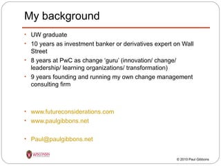 My background
• UW graduate
• 10 years as investment banker or derivatives expert on Wall

Street
• 8 years at PwC as change ‘guru’ (innovation/ change/
leadership/ learning organizations/ transformation)
• 9 years founding and running my own change management
consulting firm

• www.futureconsiderations.com
• www.paulgibbons.net
• Paul@paulgibbons.net

© 2010 Paul Gibbons

 