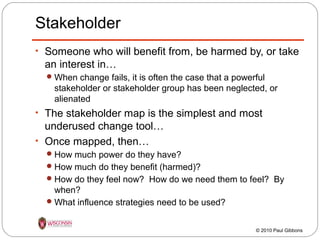 Stakeholder
• Someone who will benefit from, be harmed by, or take

an interest in…
 When change fails, it is often the case that a powerful

stakeholder or stakeholder group has been neglected, or
alienated

• The stakeholder map is the simplest and most

underused change tool…
• Once mapped, then…
 How much power do they have?
 How much do they benefit (harmed)?
 How do they feel now? How do we need them to feel? By

when?
 What influence strategies need to be used?
© 2010 Paul Gibbons

 