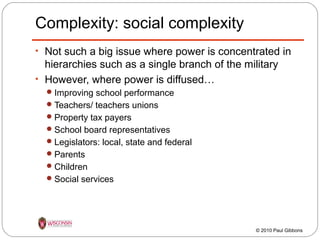 Complexity: social complexity
• Not such a big issue where power is concentrated in

hierarchies such as a single branch of the military
• However, where power is diffused…
 Improving school performance
 Teachers/ teachers unions
 Property tax payers
 School board representatives
 Legislators: local, state and federal
 Parents
 Children
 Social services

© 2010 Paul Gibbons

 