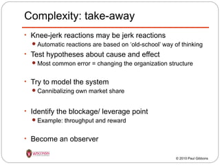 Complexity: take-away
• Knee-jerk reactions may be jerk reactions
 Automatic reactions are based on ‘old-school’ way of thinking
• Test hypotheses about cause and effect
 Most common error = changing the organization structure
• Try to model the system
 Cannibalizing own market share
• Identify the blockage/ leverage point
 Example: throughput and reward
• Become an observer
© 2010 Paul Gibbons

 