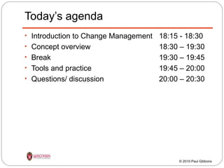 Today’s agenda
• Introduction to Change Management
• Concept overview
• Break
• Tools and practice
• Questions/ discussion

18:15 - 18:30
18:30 – 19:30
19:30 – 19:45
19:45 – 20:00
20:00 – 20:30

© 2010 Paul Gibbons

 