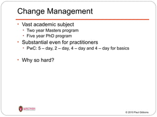 Change Management
• Vast academic subject
• Two year Masters program
• Five year PhD program
• Substantial even for practitioners
• PwC: 5 – day, 2 – day, 4 – day and 4 – day for basics
• Why so hard?

© 2010 Paul Gibbons

 