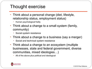 Thought exercise
• Think about a personal change (diet, lifestyle,

relationship status, employment status)
• Human psychological frailty

• Think about a change to a small system (family,

community)
• Social system resistance

• Think about a change to a business (say a merger)
• Social and technical system resistance

• Think about a change to an ecosystem (multiple

businesses, state and federal government, diverse
communities, mixed ideologies…)
• All of the above plus political and ideological

© 2010 Paul Gibbons

 