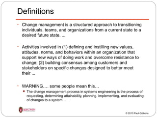 Definitions
• Change management is a structured approach to transitioning

individuals, teams, and organizations from a current state to a
desired future state. ...
• Activities involved in (1) defining and instilling new values,

attitudes, norms, and behaviors within an organization that
support new ways of doing work and overcome resistance to
change; (2) building consensus among customers and
stakeholders on specific changes designed to better meet
their ...
• WARNING…. some people mean this…
 The change management process in systems engineering is the process of

requesting, determining attainability, planning, implementing, and evaluating
of changes to a system. ...

© 2010 Paul Gibbons

 