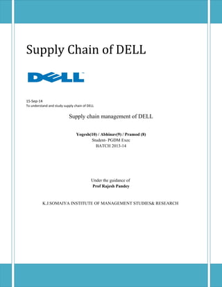 Supply Chain of DELL 
15-Sep-14 
To understand and study supply chain of DELL 
Supply chain management of DELL 
Yogesh(10) / Abhinav(9) / Pramod (8) 
Student- PGDM Exec 
BATCH 2013-14 
Under the guidance of 
Prof Rajesh Pandey 
K.J.SOMAIYA INSTITUTE OF MANAGEMENT STUDIES& RESEARCH 
 