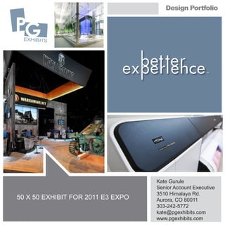 Design Portfolio




                                   Kate Gurule
                                   Senior Account Executive
                                   3510 Himalaya Rd.
50 X 50 EXHIBIT FOR 2011 E3 EXPO   Aurora, CO 80011
                                   303-242-5772
                                   kate@pgexhibits.com
                                   www.pgexhibits.com
 