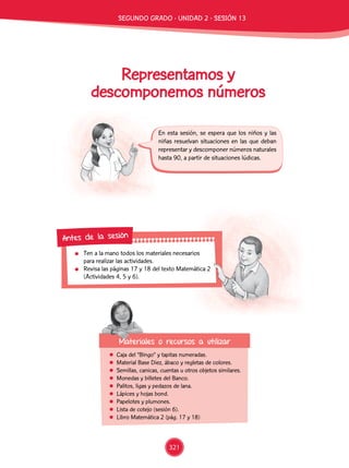 En esta sesión, se espera que los niños y las
niñas resuelvan situaciones en las que deban
representar y descomponer números naturales
hasta 90, a partir de situaciones lúdicas.
	 Ten a la mano todos los materiales necesarios
para realizar las actividades.
	 Revisa las páginas 17 y 18 del texto Matemática 2
(Actividades 4, 5 y 6).
Antes de la sesión
Representamos y
descomponemos números
	 Caja del “Bingo” y tapitas numeradas.
	 Material Base Diez, ábaco y regletas de colores.
	 Semillas, canicas, cuentas u otros objetos similares.
	 Monedas y billetes del Banco.
	 Palitos, ligas y pedazos de lana.
	 Lápices y hojas bond.
	 Papelotes y plumones.
	 Lista de cotejo (sesión 6).
	 Libro Matemática 2 (pág. 17 y 18)
Materiales o recursos a utilizar
segundo GRADO - Unidad 2 - Sesión 13
321
 