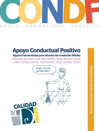 portada CONDUCTAS DIFICILES.FH11 Tue Oct 13 09:57:09 2009 Página 1
CO FDN
CALIDAD
FEAPS
CO FDNCUADERNOSDEBUENASPRÁCTICASFEAPS
CUADERNOSDEBUENASPRÁCTICASFEAPS
Apoyo Conductual Positivo
Algunas herramientas para afrontar las conductas difíciles
Elaborado por María José Goñi Garrido, Natxo Martínez Rueda
y Abel Zardoya Santos. Ilustraciones: Jorge Zardoya Santos
Apoyo Conductual Positivo
Algunas herramientas para afrontar las conductas difíciles
Jorge, ¿me he
portado bien?
A P O Y O C O N D U C T U A L P O S I T I V O
 