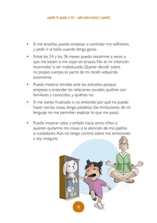 11
¿quién te quiere a ti? - guía para padres y madres
•	 Si me enseñas, puedo empezar a controlar mis esfínteres
y pedir ir al baño cuando tenga ganas.
•	 Entre los 24 y los 36 meses puedo resistirme a veces a
que me besen o me cojan en brazos. No es mi intención
incomodar o ser maleducado. Querer decidir sobre
mi propio cuerpo, es parte de mi recién adquirida
autonomía.
•	 Puedo mostrar timidez ante los extraños porque
empiezo a entender las relaciones sociales, quiénes son
familiares y conocidos, y quiénes no.
•	 Si me siento frustrado o no entiendo por qué no puedo
hacer ciertas cosas, tengo pataletas (las limitaciones de mi
lenguaje no me permiten explicar lo que me pasa).
•	 Puedo mostrar celos y enfado hacia otros niños si
quieren quitarme mis cosas o la atención de mis padres
o cuidadores.Aún no tengo control sobre mis emociones
y soy inseguro.
 