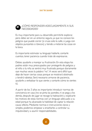 12
save the children
¿Cómo responder adecuadamente a sus
necesidades?
Es muy importante para su desarrollo permitirle explorar,
pero debe ser en un entorno seguro, ya que no conoce los
peligros que puede correr (si cruza solo la calle, si juega con
objetos punzantes o tóxicos) y tiende a meterse las cosas en
la boca.
Es importante estimular su lenguaje: hablarle, contarle
cuentos, tener paciencia cuando trate de expresarse.
Debes ayudarle a manejar su frustración. En esta etapa los
padres están muy preocupados por protegerle de peligros y
el niño o la niña se sentirá muy frustrado porque diariamente
oye muchas veces la palabra “no”.A veces será difícil que
deje de hacer ciertas cosas porque se mostrará obstinado
y tendrá rabietas. Será necesario armarse de paciencia,
ayudarle a verbalizar lo que siente y contarle cómo te sientes
tú.
A partir de los 3 años es importante introducir normas de
convivencia en casa (no se pinta las paredes, ni se pega a los
demás, después de jugar se recoge la habitación) y explicarle
los motivos de estas normas con un lenguaje adecuado a su
edad porque ha alcanzado la habilidad de captar la relación
causa–efecto. Mediante normas e instrucciones claras y
simples, podemos empezar a enseñarles a controlar su
impulsividad y a asumir responsabilidades.
 