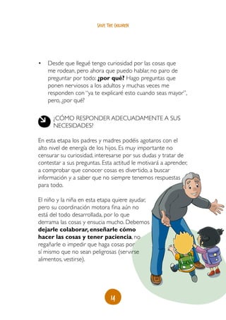 14
save the children
•	 Desde que llegué tengo curiosidad por las cosas que
me rodean, pero ahora que puedo hablar, no paro de
preguntar por todo: ¿por qué? Hago preguntas que
ponen nerviosos a los adultos y muchas veces me
responden con “ya te explicaré esto cuando seas mayor”,
pero, ¿por qué?
¿Cómo responder adecuadamente a sus
necesidades?
En esta etapa los padres y madres podéis agotaros con el
alto nivel de energía de los hijos. Es muy importante no
censurar su curiosidad, interesarse por sus dudas y tratar de
contestar a sus preguntas. Esta actitud le motivará a aprender,
a comprobar que conocer cosas es divertido, a buscar
información y a saber que no siempre tenemos respuestas
para todo.
El niño y la niña en esta etapa quiere ayudar,
pero su coordinación motora fina aún no
está del todo desarrollada, por lo que
derrama las cosas y ensucia mucho. Debemos
dejarle colaborar, enseñarle cómo
hacer las cosas y tener paciencia, no
regañarle o impedir que haga cosas por
sí mismo que no sean peligrosas (servirse
alimentos, vestirse).
 