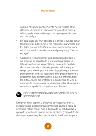 16
save the children
cambio, nos gusta conocer gente nueva y hacer cosas
diferentes. Empiezo a relacionarme con otros niños y
niñas, y pido a mis padres que me dejen pasar tiempo
con mis amigos.
•	 En esta etapa soy muy sensible a la crítica y puedes dañar
fácilmente mi autoestima si me reprendes duramente por
los fallos que cometo. Para mí tiene mucha importancia
cómo me ven los demás, que me digan que soy “bueno
en algo”.
•	 Cada niño y niña tenemos una personalidad propia y
un proceso de adaptación a la escuela particular. La
falta de motivación, los problemas en casa, la pérdida
de un ser querido o el estrés, pueden influir en que
tenga poco interés por ir al cole. Es posible que si rindo
poco piensen que soy vago, pero esto puede deberse a
problemas para concentrarme, a que no entienda bien
las instrucciones del profesor o a problemas de vista o
audición.Yo no soy capaz de identificar estas situaciones y
necesito la ayuda de mis padres y profesores.
¿Cómo responder adecuadamente a sus
necesidades?
Debemos estar atentos a síntomas de inseguridad en la
escuela ya que pueden provocar tristeza, apatía o rabia. Es
necesario hablar con el niño o la niña de su cotidianidad y
apoyarle y motivarle con las tareas escolares (cómo disfrutar
de lo que aprenden y la importancia de la educación) para
 