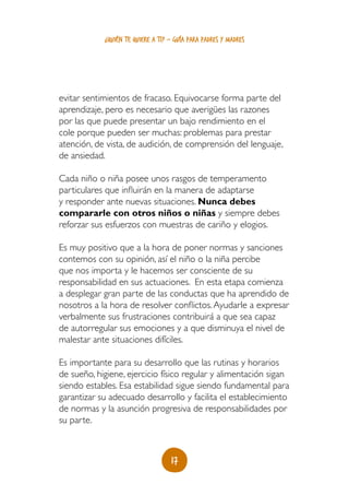 17
¿quién te quiere a ti? - guía para padres y madres
evitar sentimientos de fracaso. Equivocarse forma parte del
aprendizaje, pero es necesario que averigües las razones
por las que puede presentar un bajo rendimiento en el
cole porque pueden ser muchas: problemas para prestar
atención, de vista, de audición, de comprensión del lenguaje,
de ansiedad.
Cada niño o niña posee unos rasgos de temperamento
particulares que influirán en la manera de adaptarse
y responder ante nuevas situaciones. Nunca debes
compararle con otros niños o niñas y siempre debes
reforzar sus esfuerzos con muestras de cariño y elogios.
Es muy positivo que a la hora de poner normas y sanciones
contemos con su opinión, así el niño o la niña percibe
que nos importa y le hacemos ser consciente de su
responsabilidad en sus actuaciones. En esta etapa comienza
a desplegar gran parte de las conductas que ha aprendido de
nosotros a la hora de resolver conflictos.Ayudarle a expresar
verbalmente sus frustraciones contribuirá a que sea capaz
de autorregular sus emociones y a que disminuya el nivel de
malestar ante situaciones difíciles.
Es importante para su desarrollo que las rutinas y horarios
de sueño, higiene, ejercicio físico regular y alimentación sigan
siendo estables. Esa estabilidad sigue siendo fundamental para
garantizar su adecuado desarrollo y facilita el establecimiento
de normas y la asunción progresiva de responsabilidades por
su parte.
 