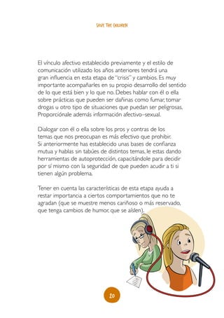 20
save the children
El vínculo afectivo establecido previamente y el estilo de
comunicación utilizado los años anteriores tendrá una
gran influencia en esta etapa de “crisis” y cambios. Es muy
importante acompañarles en su propio desarrollo del sentido
de lo que está bien y lo que no. Debes hablar con él o ella
sobre prácticas que pueden ser dañinas como fumar, tomar
drogas u otro tipo de situaciones que puedan ser peligrosas.
Proporciónale además información afectivo–sexual.
Dialogar con él o ella sobre los pros y contras de los
temas que nos preocupan es más efectivo que prohibir.
Si anteriormente has establecido unas bases de confianza
mutua y hablas sin tabúes de distintos temas, le estas dando
herramientas de autoprotección, capacitándole para decidir
por sí mismo con la seguridad de que pueden acudir a ti si
tienen algún problema.
Tener en cuenta las características de esta etapa ayuda a
restar importancia a ciertos comportamientos que no te
agradan (que se muestre menos cariñoso o más reservado,
que tenga cambios de humor, que se aíslen).
 