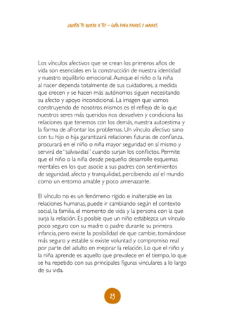 23
¿quién te quiere a ti? - guía para padres y madres
Los vínculos afectivos que se crean los primeros años de
vida son esenciales en la construcción de nuestra identidad
y nuestro equilibrio emocional.Aunque el niño o la niña
al nacer dependa totalmente de sus cuidadores, a medida
que crecen y se hacen más autónomos siguen necesitando
su afecto y apoyo incondicional. La imagen que vamos
construyendo de nosotros mismos es el reflejo de lo que
nuestros seres más queridos nos devuelven y condiciona las
relaciones que tenemos con los demás, nuestra autoestima y
la forma de afrontar los problemas. Un vínculo afectivo sano
con tu hijo o hija garantizará relaciones futuras de confianza,
procurará en el niño o niña mayor seguridad en sí mismo y
servirá de “salvavidas” cuando surjan los conflictos. Permite
que el niño o la niña desde pequeño desarrolle esquemas
mentales en los que asocie a sus padres con sentimientos
de seguridad, afecto y tranquilidad, percibiendo así el mundo
como un entorno amable y poco amenazante.
El vínculo no es un fenómeno rígido e inalterable en las
relaciones humanas, puede ir cambiando según el contexto
social, la familia, el momento de vida y la persona con la que
surja la relación. Es posible que un niño establezca un vínculo
poco seguro con su madre o padre durante su primera
infancia, pero existe la posibilidad de que cambie, tornándose
más seguro y estable si existe voluntad y compromiso real
por parte del adulto en mejorar la relación. Lo que el niño y
la niña aprende es aquello que prevalece en el tiempo, lo que
se ha repetido con sus principales figuras vinculares a lo largo
de su vida.
 