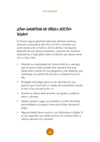24
save the children
¿Cómo garantizar un vínculo afectivo
seguro?
El vínculo seguro garantiza relaciones afectivas positivas,
estimula la autonomía del niño o la niña y fomenta una
visión positiva de sí mismo y de los demás. Conseguirlo
depende de una actitud constante y paciente, de mantener
expectativas a largo plazo sobre la relación que deseas tener
con tu hijo o hija:
•	 Atiende sus necesidades de manera efectiva y averigua
qué le pasa lo antes posible. Esto requiere que seas
observador cuando es muy pequeño y, más adelante, que
mantengas una actitud de escucha y empatía hacia él o
ella.
•	 Protégele del peligro pero sin ser alarmista. Es muy
positivo que transmitas un estado de tranquilidad cuando
tu hijo o hija no esté junto a ti.
•	 Expresa tu afecto abiertamente, con gestos y palabras,
besos y abrazos.
•	 Dedica tiempo a jugar con el bebé o el niño. Permítele
que establezca su propio ritmo, evita dirigir siempre el
juego.
•	 Algunos bebés lloran mucho y son fácilmente irritables. Si
es así, responde con calidez, procura el contacto físico e
intenta calmarle con suavidad.
 